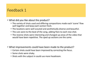 Feedback 1
• What did you like about the product?
• The variety of shots used and differing compositions made each ‘scene’ flow
well together and keep each section fresh.
• The locations were well scouted and aesthetically diverse and beautiful.
• The cuts were to the beat of the song, adding flare to each new shot.
• The reverse shots were interesting and changed up areas of the video that
would have been repetitive. The sped up sections are the same.
• What improvements could have been made to the product?
• Certain shots could have been improved by correcting the focus.
• Some shots were shaky.
• Shots with the subject in could use more headroom.
 
