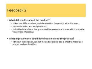 Feedback 2
• What did you like about the product?
• I liked the different shots, and the way that they match with all scenes.
• I think the video was well produced.
• I also liked the effects that you added between some scenes which make the
video more interesting.
• What improvements could have been made to the product?
• I think at the beginning and at the end you could add a effect to make fade
to start to close the video.
 