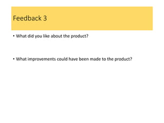 Feedback 3
• What did you like about the product?
• What improvements could have been made to the product?
 