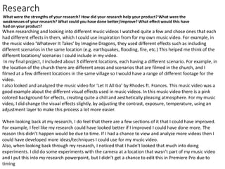 Research
What were the strengths of your research? How did your research help your product? What were the
weaknesses of your research? What could you have done better/improve? What effect would this have
had on your product?
When researching and looking into different music videos I watched quite a few and chose ones that each
had different effects in them, which I could use inspiration from for my own music video. For example, in
the music video ‘Whatever It Takes’ by Imagine Dragons, they used different effects such as including
different scenarios in the same location (e.g. earthquakes, flooding, fire, etc.) This helped me think of the
different locations/ scenarios I could include in my video.
In my final project, I included about 3 different locations, each having a different scenario. For example, in
the location of the church there are different areas and scenarios that are filmed in the church, and I
filmed at a few different locations in the same village so I would have a range of different footage for the
video.
I also looked and analyzed the music video for ‘Let It All Go’ by Rhodes ft. Frances. This music video was a
good example about the different visual effects used in music videos. In this music video there is a pink
colored background for effects, creating quite a chill and aesthetically pleasing atmosphere. For my music
video, I did change the visual effects slightly, by adjusting the contrast, exposure, temperature, using an
adjustment layer to make this process a lot more easier.
When looking back at my research, I do feel that there are a few sections of it that I could have improved.
For example, I feel like my research could have looked better if I improved I could have done more. The
reason this didn’t happen would be due to time. If I had a chance to view and analyze more videos then I
could have developed more ideas/techniques I could use for my music video.
Also, when looking back through my research, I noticed that I hadn’t looked that much into doing
experiments. I did do some experiments with the camera at a location that wasn’t part of my music video
and I put this into my research powerpoint, but I didn’t get a chance to edit this in Premiere Pro due to
timing
 