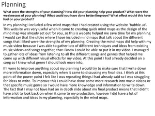 Planning
What were the strengths of your planning? How did your planning help your product? What were the
weaknesses of your planning? What could you have done better/improve? What effect would this have
had on your product?
In my planning I included a few mind maps that I had created using the website ‘bubble.us’.
This website was very useful when it came to creating quick mind maps as the design of the
mind map was already set out for you, so this is website helped me save time for my planning.
I would say that the slides where I have included mind maps that talk about the different
songs that I liked were the strengths of my planning. Creating the mind maps did help with my
music video because I was able to gather lots of different techniques and ideas from existing
music videos and songs together, that I knew I could be able to put it in my video. I managed
to gather lots of ideas from listening to all the different songs and genres that helped me
come up with different visual effects for my video. At this point I had already decided on a
song so I knew what genre I should look more into.
If I were to improve anything about my planning I would try to make sure that I write down
more information down, especially when it came to discussing my final idea. I think at this
point of the power point I felt like I was repeating things I had already said so I was struggling
for ideas to write. To improve this I could have done some more research into music videos or
that specific music genre so I would have more knowledge and information to write down.
The fact that I may not have had an in depth slide about my final product means that I didn’t
have a lot to look back on when it came to my production, however I did have a lot of
information and ideas in my planning, especially in the mind maps.
 