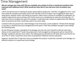 Time Management
Did you manage your time well? Did you complete your project on time or would your products have
improved with additional time? What would you have done if you had more time to produce your
work?
I think, during the time of making the power points before production, I feel like I struggled for time. I only
had a week to complete each power point and I feel like in the first week I was struggling for ideas and a
song choice, however when I was doing my research I didn’t have a chance to complete my editing for my
research experiments due to timing, and I had to move on to completing my next part of production. If I
had more time to complete this part of my project I could have had a chance to experiment with different
tools on premiere pro that I could have used in my music video.
I started to film my actual music video footage on the third week, at the weekend. I filmed all the footage
in one day so I feel like time was managed well at this point. I then felt confident enough to start editing
the following week.
On the following Tuesday I uploaded all my footage onto the mac and I started to edit the same day. I
believe on this week (the 4th week into production) I had managed my timing quite well as I had all the
footage I needed to edit the music video. The editing process did take the full week which was fine for me
as on the 5th week I could then move onto my production reflection and my evaluation.
However I do feel that if I had more time to complete this project I could have recorded some footage at a
different location so I would have more footage.
 