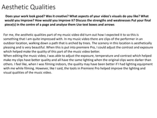 Aesthetic Qualities
Does your work look good? Was it creative? What aspects of your video's visuals do you like? What
would you improve? How would you improve it? Discuss the strengths and weaknesses Put your final
piece(s) in the centre of a page and analyse them Use text boxes and arrows
For me, the aesthetic qualities part of my music video did turn out how I expected it to so this is
something that I am quite impressed with. In my music video there are clips of the performer in an
outdoor location, walking down a path that is arched by trees. The scenery in this location is aesthetically
pleasing and is very beautiful. When this is put into premiere Pro, I could adjust the contrast and exposure
which helped make the quality of this part of the music video better.
When editing the music video, I was able to adjust the exposure, temperature and contrast which helped
make my clips have better quality and all have the same lighting when the original clips were darker than
others. I feel like, when I was filming indoors, the quality may have been better if I had lighting equipment
with me while filming. However, like I said, the tools in Premiere Pro helped improve the lighting and
visual qualities of the music video.
 