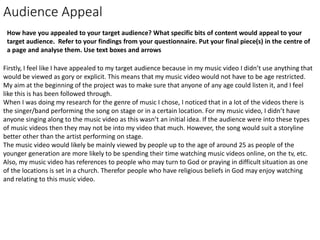 Audience Appeal
How have you appealed to your target audience? What specific bits of content would appeal to your
target audience. Refer to your findings from your questionnaire. Put your final piece(s) in the centre of
a page and analyse them. Use text boxes and arrows
Firstly, I feel like I have appealed to my target audience because in my music video I didn’t use anything that
would be viewed as gory or explicit. This means that my music video would not have to be age restricted.
My aim at the beginning of the project was to make sure that anyone of any age could listen it, and I feel
like this is has been followed through.
When I was doing my research for the genre of music I chose, I noticed that in a lot of the videos there is
the singer/band performing the song on stage or in a certain location. For my music video, I didn’t have
anyone singing along to the music video as this wasn’t an initial idea. If the audience were into these types
of music videos then they may not be into my video that much. However, the song would suit a storyline
better other than the artist performing on stage.
The music video would likely be mainly viewed by people up to the age of around 25 as people of the
younger generation are more likely to be spending their time watching music videos online, on the tv, etc.
Also, my music video has references to people who may turn to God or praying in difficult situation as one
of the locations is set in a church. Therefor people who have religious beliefs in God may enjoy watching
and relating to this music video.
 