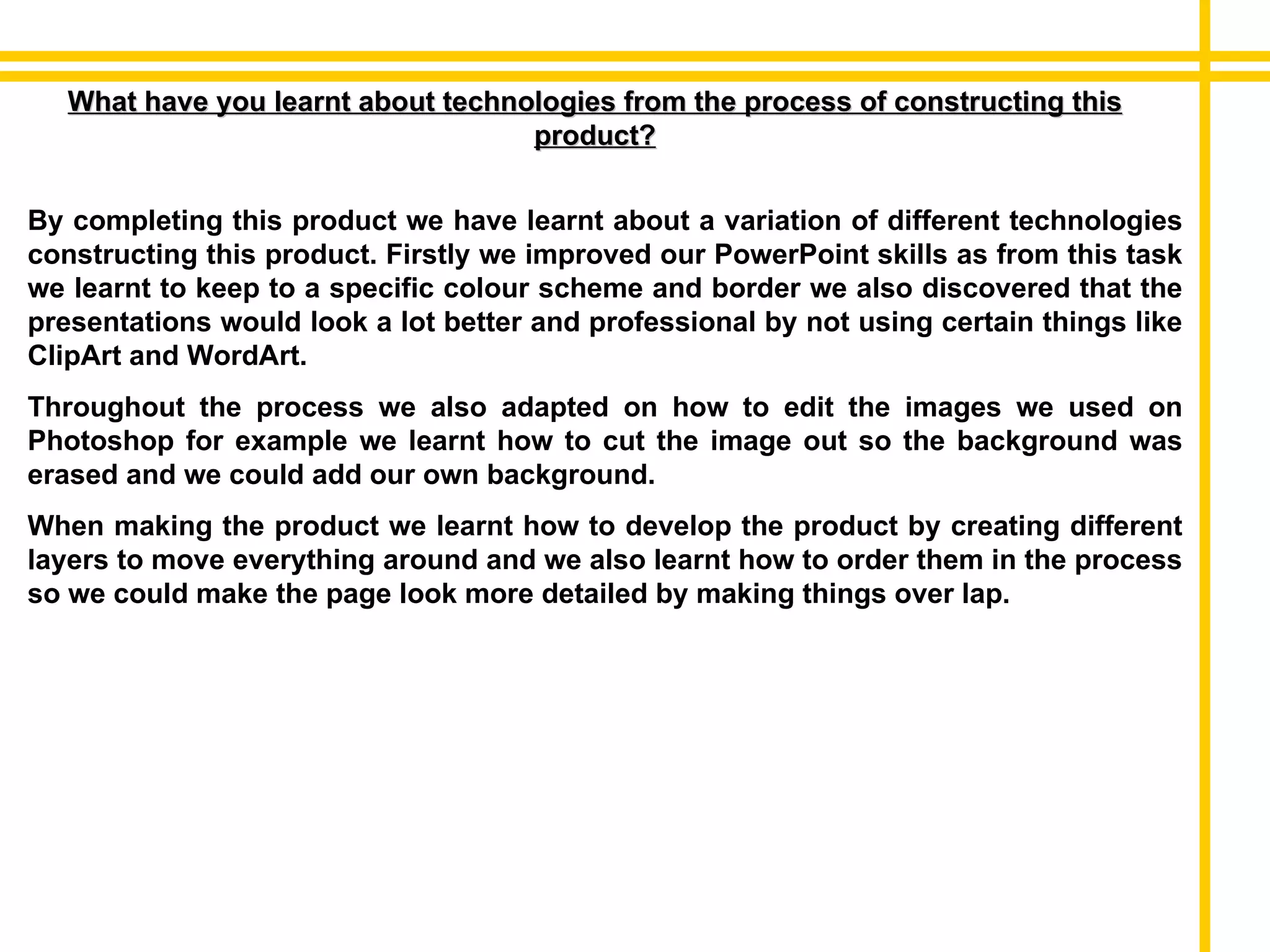 What have you learnt about technologies from the process of constructing this product? By completing this product we have learnt about a variation of different technologies constructing this product. Firstly we improved our PowerPoint skills as from this task we learnt to keep to a specific colour scheme and border we also discovered that the presentations would look a lot better and professional by not using certain things like ClipArt and WordArt. Throughout the process we also adapted on how to edit the images we used on Photoshop for example we learnt how to cut the image out so the background was erased and we could add our own background. When making the product we learnt how to develop the product by creating different layers to move everything around and we also learnt how to order them in the process so we could make the page look more detailed by making things over lap. 