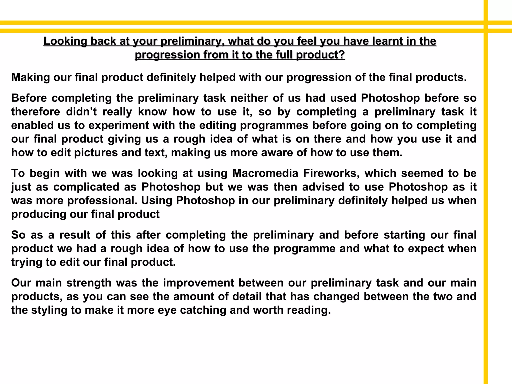 Looking back at your preliminary, what do you feel you have learnt in the progression from it to the full product? Making our final product definitely helped with our progression of the final products. Before completing the preliminary task neither of us had used Photoshop before so therefore didn’t really know how to use it, so by completing a preliminary task it enabled us to experiment with the editing programmes before going on to completing our final product giving us a rough idea of what is on there and how you use it and how to edit pictures and text, making us more aware of how to use them.  To begin with we was looking at using Macromedia Fireworks, which seemed to be just as complicated as Photoshop but we was then advised to use Photoshop as it was more professional. Using Photoshop in our preliminary definitely helped us when producing our final product So as a result of this after completing the preliminary and before starting our final product we had a rough idea of how to use the programme and what to expect when trying to edit our final product. Our main strength was the improvement between our preliminary task and our main products, as you can see the amount of detail that has changed between the two and the styling to make it more eye catching and worth reading. 