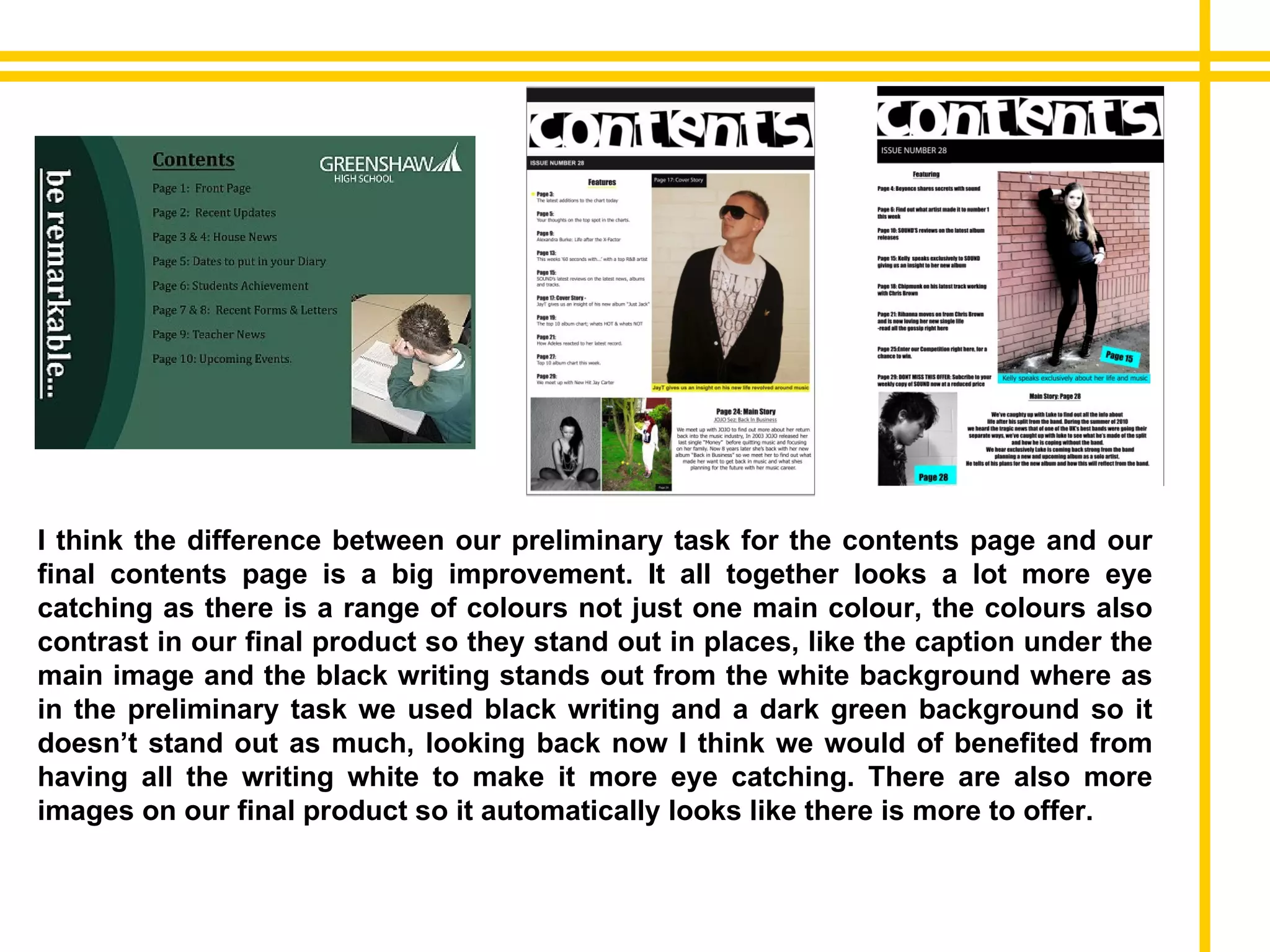 I think the difference between our preliminary task for the contents page and our final contents page is a big improvement. It all together looks a lot more eye catching as there is a range of colours not just one main colour, the colours also contrast in our final product so they stand out in places, like the caption under the main image and the black writing stands out from the white background where as in the preliminary task we used black writing and a dark green background so it doesn’t stand out as much, looking back now I think we would of benefited from having all the writing white to make it more eye catching. There are also more images on our final product so it automatically looks like there is more to offer. 