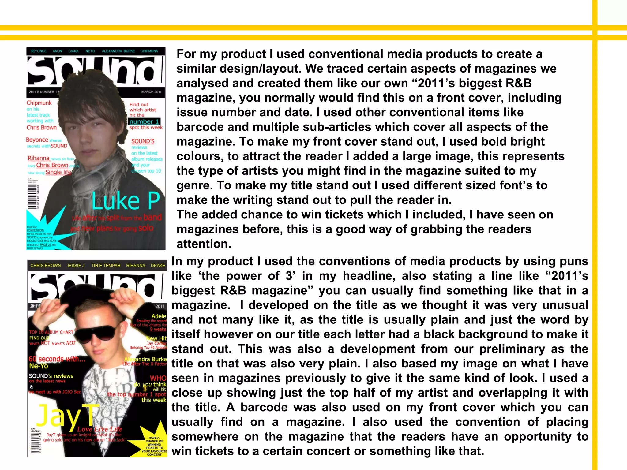 In my product I used the conventions of media products by using puns like ‘the power of 3’ in my headline, also stating a line like “2011’s biggest R&B magazine” you can usually find something like that in a magazine.  I developed on the title as we thought it was very unusual and not many like it, as the title is usually plain and just the word by itself however on our title each letter had a black background to make it stand out. This was also a development from our preliminary as the title on that was also very plain. I also based my image on what I have seen in magazines previously to give it the same kind of look. I used a close up showing just the top half of my artist and overlapping it with the title. A barcode was also used on my front cover which you can usually find on a magazine. I also used the convention of placing somewhere on the magazine that the readers have an opportunity to win tickets to a certain concert or something like that. For my product I used conventional media products to create a similar design/layout. We traced certain aspects of magazines we analysed and created them like our own “2011’s biggest R&B magazine, you normally would find this on a front cover, including issue number and date. I used other conventional items like barcode and multiple sub-articles which cover all aspects of the magazine. To make my front cover stand out, I used bold bright colours, to attract the reader I added a large image, this represents the type of artists you might find in the magazine suited to my genre. To make my title stand out I used different sized font’s to make the writing stand out to pull the reader in.  The added chance to win tickets which I included, I have seen on magazines before, this is a good way of grabbing the readers attention. 