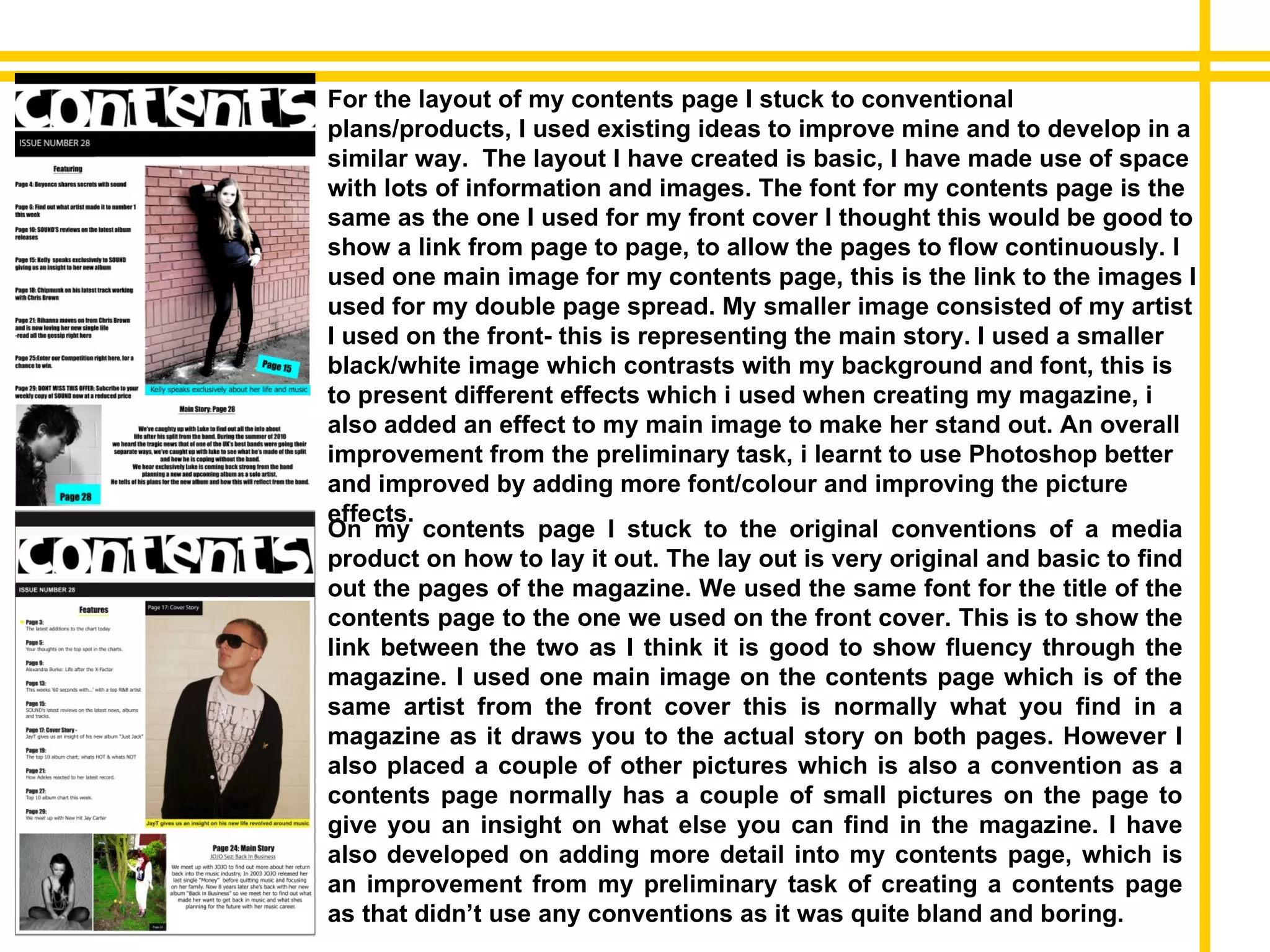 On my contents page I stuck to the original conventions of a media product on how to lay it out. The lay out is very original and basic to find out the pages of the magazine. We used the same font for the title of the contents page to the one we used on the front cover. This is to show the link between the two as I think it is good to show fluency through the magazine. I used one main image on the contents page which is of the same artist from the front cover this is normally what you find in a magazine as it draws you to the actual story on both pages. However I also placed a couple of other pictures which is also a convention as a contents page normally has a couple of small pictures on the page to give you an insight on what else you can find in the magazine. I have also developed on adding more detail into my contents page, which is an improvement from my preliminary task of creating a contents page as that didn’t use any conventions as it was quite bland and boring. For the layout of my contents page I stuck to conventional plans/products, I used existing ideas to improve mine and to develop in a similar way.  The layout I have created is basic, I have made use of space with lots of information and images. The font for my contents page is the same as the one I used for my front cover I thought this would be good to show a link from page to page, to allow the pages to flow continuously. I used one main image for my contents page, this is the link to the images I used for my double page spread. My smaller image consisted of my artist I used on the front- this is representing the main story. I used a smaller black/white image which contrasts with my background and font, this is to present different effects which i used when creating my magazine, i also added an effect to my main image to make her stand out. An overall improvement from the preliminary task, i learnt to use Photoshop better and improved by adding more font/colour and improving the picture effects. 