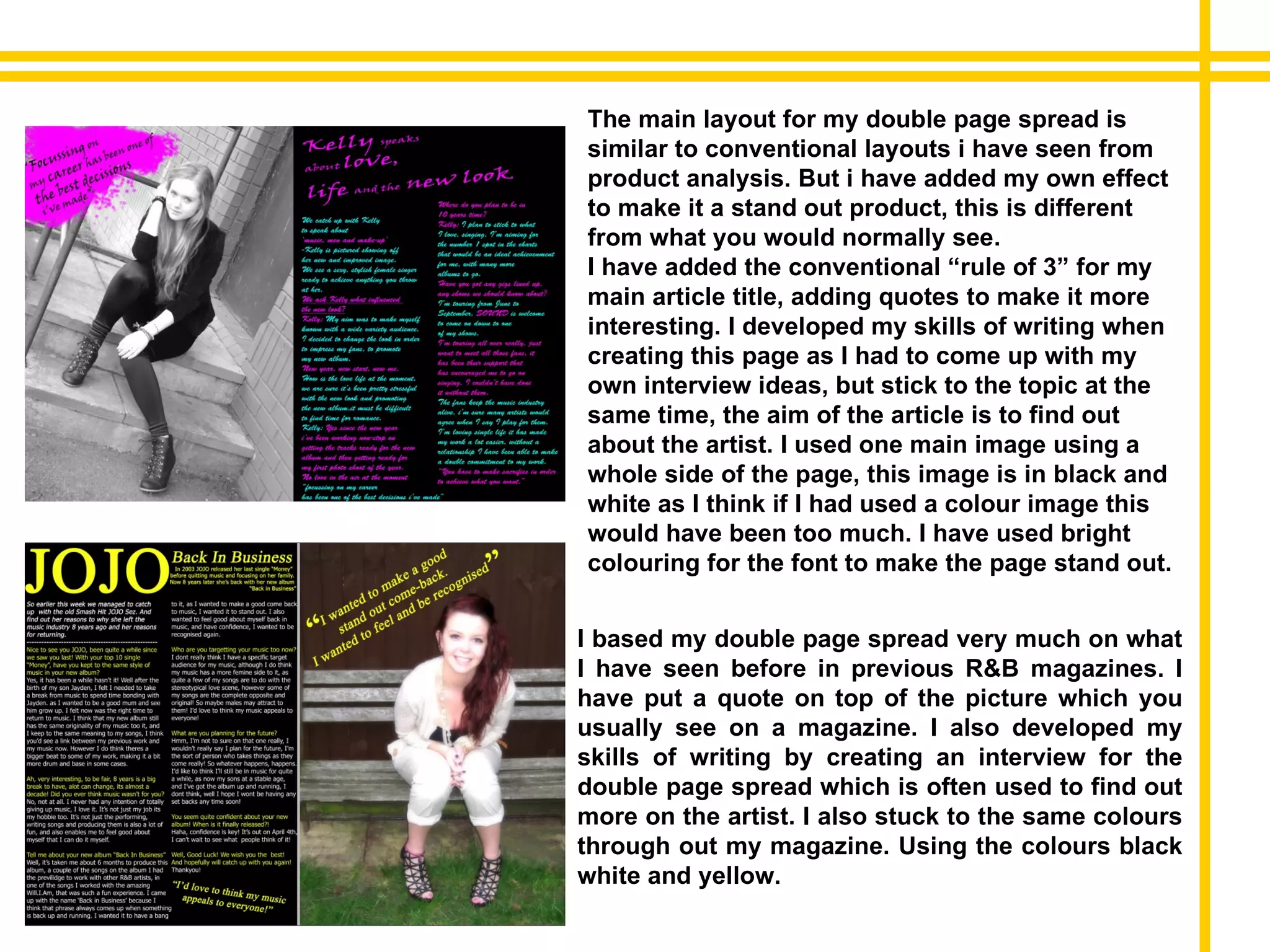 I based my double page spread very much on what I have seen before in previous R&B magazines. I have put a quote on top of the picture which you usually see on a magazine. I also developed my skills of writing by creating an interview for the double page spread which is often used to find out more on the artist. I also stuck to the same colours through out my magazine. Using the colours black white and yellow.  The main layout for my double page spread is similar to conventional layouts i have seen from product analysis. But i have added my own effect to make it a stand out product, this is different from what you would normally see. I have added the conventional “rule of 3” for my main article title, adding quotes to make it more interesting. I developed my skills of writing when creating this page as I had to come up with my own interview ideas, but stick to the topic at the same time, the aim of the article is to find out about the artist. I used one main image using a whole side of the page, this image is in black and white as I think if I had used a colour image this would have been too much. I have used bright colouring for the font to make the page stand out. 