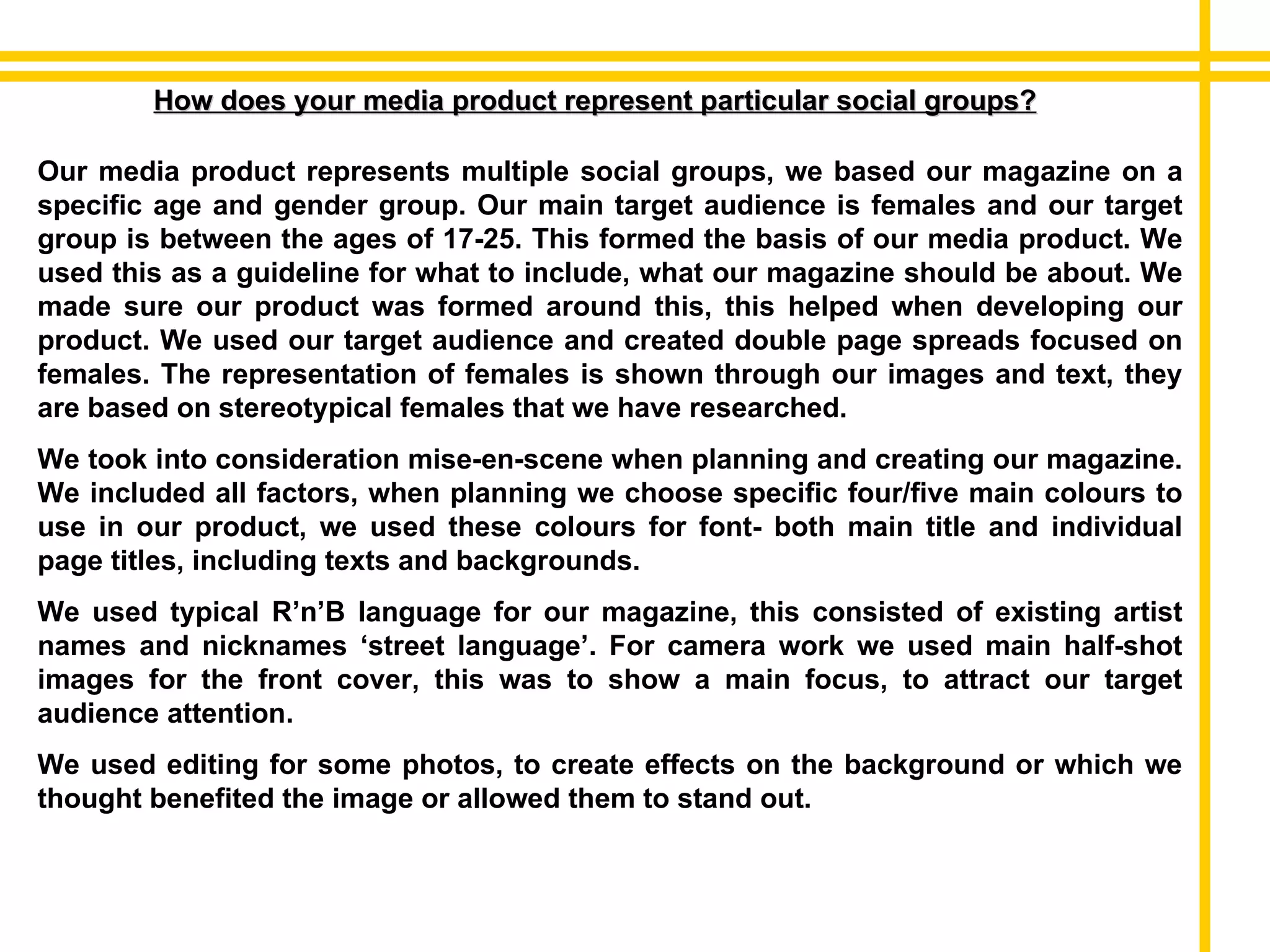 How does your media product represent particular social groups? Our media product represents multiple social groups, we based our magazine on a specific age and gender group. Our main target audience is females and our target group is between the ages of 17-25. This formed the basis of our media product. We used this as a guideline for what to include, what our magazine should be about. We made sure our product was formed around this, this helped when developing our product. We used our target audience and created double page spreads focused on females. The representation of females is shown through our images and text, they are based on stereotypical females that we have researched. We took into consideration mise-en-scene when planning and creating our magazine. We included all factors, when planning we choose specific four/five main colours to use in our product, we used these colours for font- both main title and individual page titles, including texts and backgrounds.  We used typical R’n’B language for our magazine, this consisted of existing artist names and nicknames ‘street language’. For camera work we used main half-shot images for the front cover, this was to show a main focus, to attract our target audience attention. We used editing for some photos, to create effects on the background or which we thought benefited the image or allowed them to stand out.  