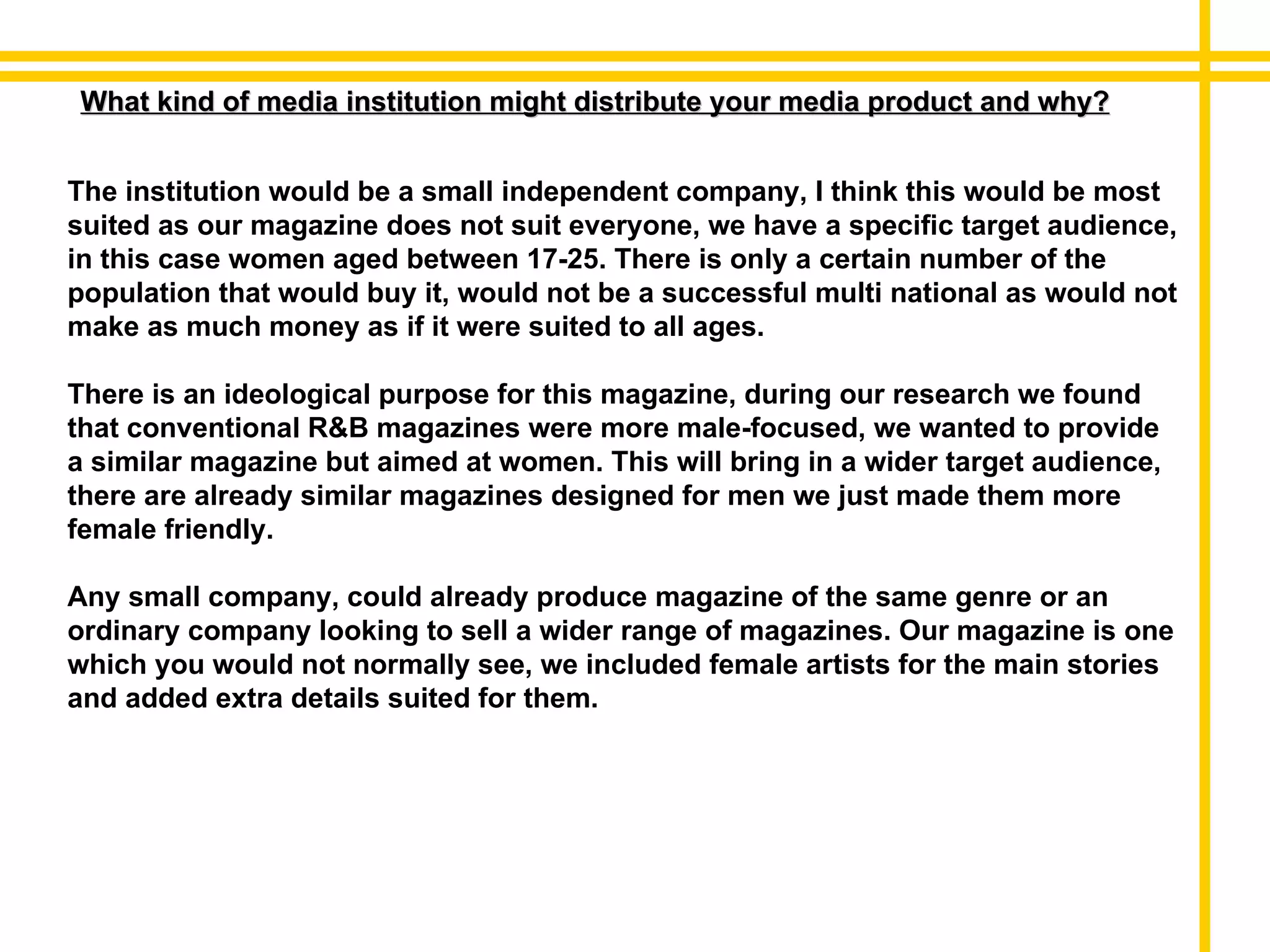 What kind of media institution might distribute your media product and why? The institution would be a small independent company, I think this would be most suited as our magazine does not suit everyone, we have a specific target audience, in this case women aged between 17-25. There is only a certain number of the population that would buy it, would not be a successful multi national as would not make as much money as if it were suited to all ages. There is an ideological purpose for this magazine, during our research we found that conventional R&B magazines were more male-focused, we wanted to provide a similar magazine but aimed at women. This will bring in a wider target audience, there are already similar magazines designed for men we just made them more female friendly.  Any small company, could already produce magazine of the same genre or an ordinary company looking to sell a wider range of magazines. Our magazine is one which you would not normally see, we included female artists for the main stories and added extra details suited for them. 