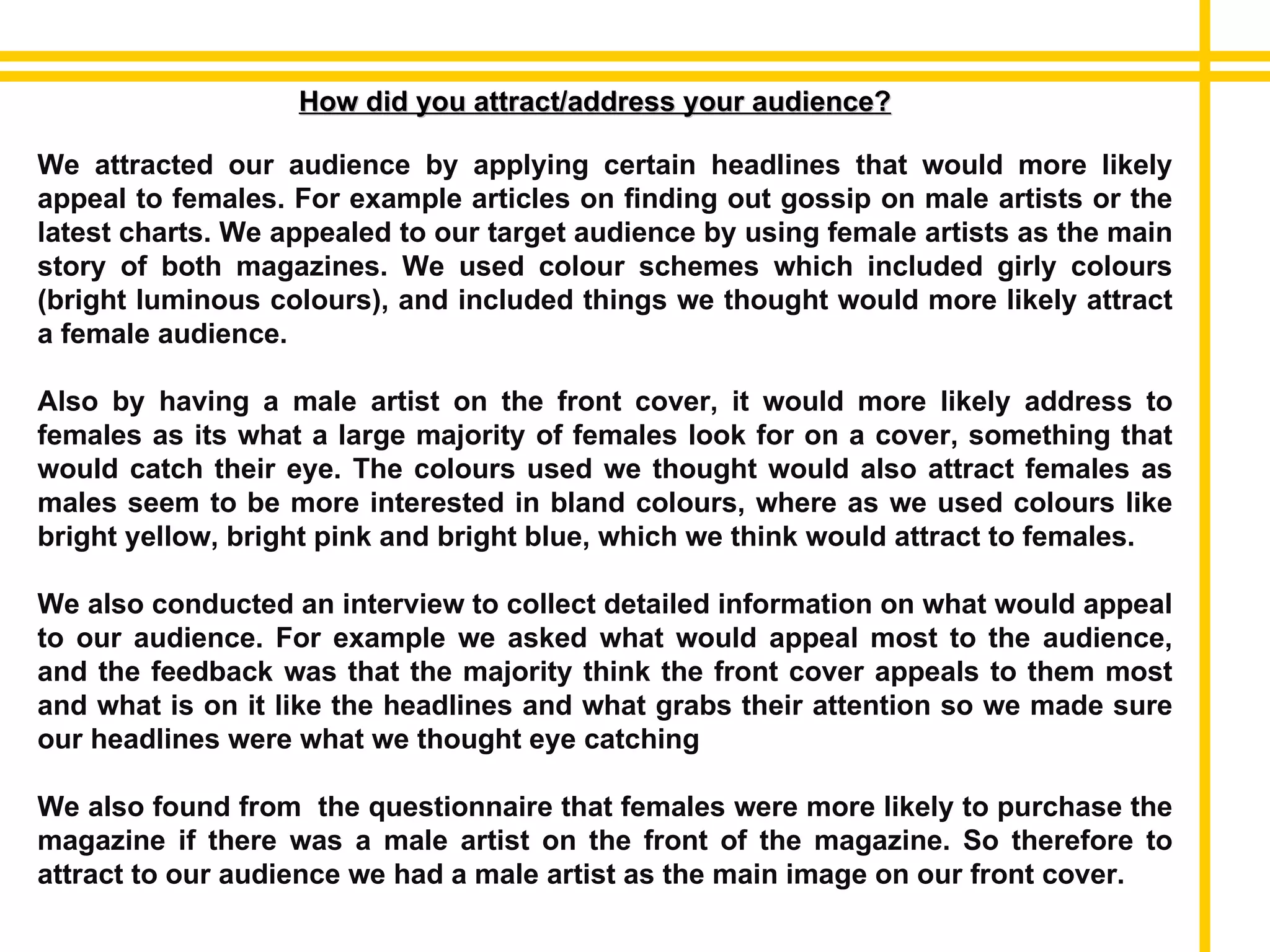 How did you attract/address your audience? We attracted our audience by applying certain headlines that would more likely appeal to females. For example articles on finding out gossip on male artists or the latest charts. We appealed to our target audience by using female artists as the main story of both magazines. We used colour schemes which included girly colours (bright luminous colours), and included things we thought would more likely attract a female audience. Also by having a male artist on the front cover, it would more likely address to females as its what a large majority of females look for on a cover, something that would catch their eye. The colours used we thought would also attract females as males seem to be more interested in bland colours, where as we used colours like bright yellow, bright pink and bright blue, which we think would attract to females. We also conducted an interview to collect detailed information on what would appeal to our audience. For example we asked what would appeal most to the audience, and the feedback was that the majority think the front cover appeals to them most and what is on it like the headlines and what grabs their attention so we made sure our headlines were what we thought eye catching We also found from  the questionnaire that females were more likely to purchase the magazine if there was a male artist on the front of the magazine. So therefore to attract to our audience we had a male artist as the main image on our front cover. 