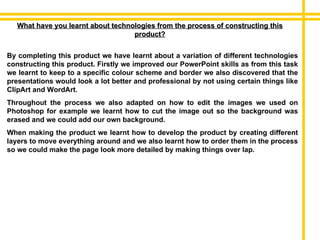 What have you learnt about technologies from the process of constructing this product? By completing this product we have learnt about a variation of different technologies constructing this product. Firstly we improved our PowerPoint skills as from this task we learnt to keep to a specific colour scheme and border we also discovered that the presentations would look a lot better and professional by not using certain things like ClipArt and WordArt. Throughout the process we also adapted on how to edit the images we used on Photoshop for example we learnt how to cut the image out so the background was erased and we could add our own background. When making the product we learnt how to develop the product by creating different layers to move everything around and we also learnt how to order them in the process so we could make the page look more detailed by making things over lap. 