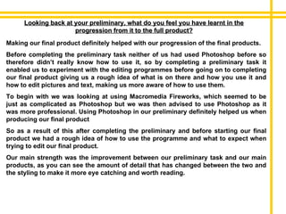 Looking back at your preliminary, what do you feel you have learnt in the progression from it to the full product? Making our final product definitely helped with our progression of the final products. Before completing the preliminary task neither of us had used Photoshop before so therefore didn’t really know how to use it, so by completing a preliminary task it enabled us to experiment with the editing programmes before going on to completing our final product giving us a rough idea of what is on there and how you use it and how to edit pictures and text, making us more aware of how to use them.  To begin with we was looking at using Macromedia Fireworks, which seemed to be just as complicated as Photoshop but we was then advised to use Photoshop as it was more professional. Using Photoshop in our preliminary definitely helped us when producing our final product So as a result of this after completing the preliminary and before starting our final product we had a rough idea of how to use the programme and what to expect when trying to edit our final product. Our main strength was the improvement between our preliminary task and our main products, as you can see the amount of detail that has changed between the two and the styling to make it more eye catching and worth reading. 