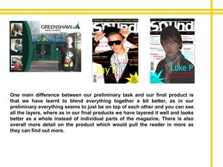 One main difference between our preliminary task and our final product is that we have learnt to blend everything together a bit better, as in our preliminary everything seems to just be on top of each other and you can see all the layers, where as in our final products we have layered it well and looks better as a whole instead of individual parts of the magazine. There is also overall more detail on the product which would pull the reader in more as they can find out more. 