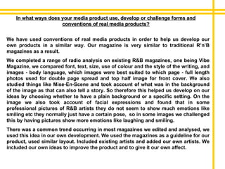 In what ways does your media product use, develop or challenge forms and conventions of real media products? We have used conventions of real media products in order to help us develop our own products in a similar way. Our magazine is very similar to traditional R’n’B magazines as a result. We completed a range of radio analysis on existing R&B magazines, one being Vibe Magazine, we compared font, text, size, use of colour and the style of the writing, and images - body language, which images were best suited to which page - full length photos used for double page spread and top half image for front cover. We also studied things like Mise-En-Scene and took account of what was in the background of the image as that can also tell a story. So therefore this helped us develop on our ideas by choosing whether to have a plain background or a specific setting. On the image we also took account of facial expressions and found that in some professional pictures of R&B artists they do not seem to show much emotions like smiling etc they normally just have a certain pose,  so in some images we challenged this by having pictures show more emotions like laughing and smiling. There was a common trend occurring in most magazines we edited and analysed, we used this idea in our own development. We used the magazines as a guideline for our product, used similar layout. Included existing artists and added our own artists. We included our own ideas to improve the product and to give it our own affect. 