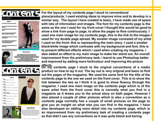 On my contents page I stuck to the original conventions of a media product on how to lay it out. The lay out is very original and basic to find out the pages of the magazine. We used the same font for the title of the contents page to the one we used on the front cover. This is to show the link between the two as I think it is good to show fluency through the magazine. I used one main image on the contents page which is of the same artist from the front cover this is normally what you find in a magazine as it draws you to the actual story on both pages. However I also placed a couple of other pictures which is also a convention as a contents page normally has a couple of small pictures on the page to give you an insight on what else you can find in the magazine. I have also developed on adding more detail into my contents page, which is an improvement from my preliminary task of creating a contents page as that didn’t use any conventions as it was quite bland and boring. For the layout of my contents page I stuck to conventional plans/products, I used existing ideas to improve mine and to develop in a similar way.  The layout I have created is basic, I have made use of space with lots of information and images. The font for my contents page is the same as the one I used for my front cover I thought this would be good to show a link from page to page, to allow the pages to flow continuously. I used one main image for my contents page, this is the link to the images I used for my double page spread. My smaller image consisted of my artist I used on the front- this is representing the main story. I used a smaller black/white image which contrasts with my background and font, this is to present different effects which i used when creating my magazine, i also added an effect to my main image to make her stand out. An overall improvement from the preliminary task, i learnt to use Photoshop better and improved by adding more font/colour and improving the picture effects. 