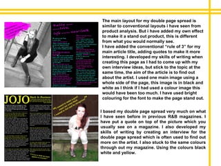 I based my double page spread very much on what I have seen before in previous R&B magazines. I have put a quote on top of the picture which you usually see on a magazine. I also developed my skills of writing by creating an interview for the double page spread which is often used to find out more on the artist. I also stuck to the same colours through out my magazine. Using the colours black white and yellow.  The main layout for my double page spread is similar to conventional layouts i have seen from product analysis. But i have added my own effect to make it a stand out product, this is different from what you would normally see. I have added the conventional “rule of 3” for my main article title, adding quotes to make it more interesting. I developed my skills of writing when creating this page as I had to come up with my own interview ideas, but stick to the topic at the same time, the aim of the article is to find out about the artist. I used one main image using a whole side of the page, this image is in black and white as I think if I had used a colour image this would have been too much. I have used bright colouring for the font to make the page stand out. 