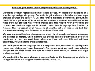 How does your media product represent particular social groups? Our media product represents multiple social groups, we based our magazine on a specific age and gender group. Our main target audience is females and our target group is between the ages of 17-25. This formed the basis of our media product. We used this as a guideline for what to include, what our magazine should be about. We made sure our product was formed around this, this helped when developing our product. We used our target audience and created double page spreads focused on females. The representation of females is shown through our images and text, they are based on stereotypical females that we have researched. We took into consideration mise-en-scene when planning and creating our magazine. We included all factors, when planning we choose specific four/five main colours to use in our product, we used these colours for font- both main title and individual page titles, including texts and backgrounds.  We used typical R’n’B language for our magazine, this consisted of existing artist names and nicknames ‘street language’. For camera work we used main half-shot images for the front cover, this was to show a main focus, to attract our target audience attention. We used editing for some photos, to create effects on the background or which we thought benefited the image or allowed them to stand out.  