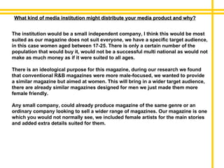 What kind of media institution might distribute your media product and why? The institution would be a small independent company, I think this would be most suited as our magazine does not suit everyone, we have a specific target audience, in this case women aged between 17-25. There is only a certain number of the population that would buy it, would not be a successful multi national as would not make as much money as if it were suited to all ages. There is an ideological purpose for this magazine, during our research we found that conventional R&B magazines were more male-focused, we wanted to provide a similar magazine but aimed at women. This will bring in a wider target audience, there are already similar magazines designed for men we just made them more female friendly.  Any small company, could already produce magazine of the same genre or an ordinary company looking to sell a wider range of magazines. Our magazine is one which you would not normally see, we included female artists for the main stories and added extra details suited for them. 