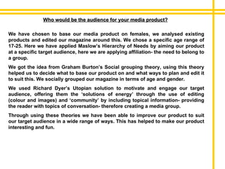 Who would be the audience for your media product? We have chosen to base our media product on females, we analysed existing products and edited our magazine around this. We chose a specific age range of 17-25. Here we have applied Maslow’s Hierarchy of Needs by aiming our product at a specific target audience, here we are applying affiliation- the need to belong to a group. We got the idea from Graham Burton’s Social grouping theory, using this theory helped us to decide what to base our product on and what ways to plan and edit it to suit this. We socially grouped our magazine in terms of age and gender. We used Richard Dyer’s Utopian solution to motivate and engage our target audience, offering them the ‘solutions of energy’ through the use of editing (colour and images) and ‘community’ by including topical information- providing the reader with topics of conversation- therefore creating a media group.  Through using these theories we have been able to improve our product to suit our target audience in a wide range of ways. This has helped to make our product interesting and fun. 