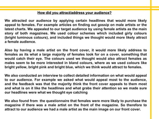 How did you attract/address your audience? We attracted our audience by applying certain headlines that would more likely appeal to females. For example articles on finding out gossip on male artists or the latest charts. We appealed to our target audience by using female artists as the main story of both magazines. We used colour schemes which included girly colours (bright luminous colours), and included things we thought would more likely attract a female audience. Also by having a male artist on the front cover, it would more likely address to females as its what a large majority of females look for on a cover, something that would catch their eye. The colours used we thought would also attract females as males seem to be more interested in bland colours, where as we used colours like bright yellow, bright pink and bright blue, which we think would attract to females. We also conducted an interview to collect detailed information on what would appeal to our audience. For example we asked what would appeal most to the audience, and the feedback was that the majority think the front cover appeals to them most and what is on it like the headlines and what grabs their attention so we made sure our headlines were what we thought eye catching We also found from  the questionnaire that females were more likely to purchase the magazine if there was a male artist on the front of the magazine. So therefore to attract to our audience we had a male artist as the main image on our front cover. 