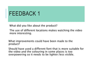 FEEDBACK 1
What did you like about the product?
The use of different locations makes watching the video
more interesting.
What improvements could have been made to the
product?
Should have used a different font that is more suitable for
the video and the colouring in some places is too
overpowering so it needs to be lighter/less visible.
 