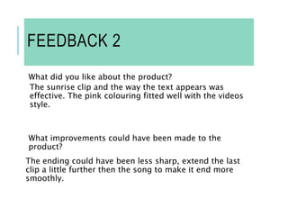 FEEDBACK 2
What did you like about the product?
The sunrise clip and the way the text appears was
effective. The pink colouring fitted well with the videos
style.
What improvements could have been made to the
product?
The ending could have been less sharp, extend the last
clip a little further then the song to make it end more
smoothly.
 