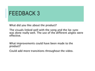 FEEDBACK 3
What did you like about the product?
The visuals linked well with the song and the lip-sync
was done really well. The use of the different angles were
effective.
What improvements could have been made to the
product?
Could add more transitions throughout the video.
 