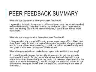 PEER FEEDBACK SUMMARY
What do you agree with from your peer feedback?
I agree that I should have used a different front, that the visuals worked
well with the song, that the sunrise clip and pink colour layer worked
well, the ending could have been smoother, I could have added more
transitions.
What do you disagree with from your peer feedback?
I disagree that the use of different camera angles was effect, I feel that
they don’t really fit with the rest of the video. Also that the pink colour
was in some places overpowering, I think the colour worked really well
and gives a soft look throughout all the video.
What changes would you make based upon this feedback and why?
If I could I would change the way the video ends to get the smooth
ending which would fit the rest of the video. I would also add some
more transitions instead of just the basic cut between clips to make the
video a bit more interesting. I would change the style and colour of the
font to one that goes better with the style and colouring in the rest of
the video.
 