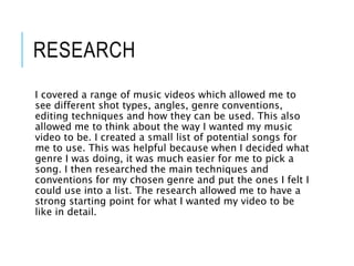 RESEARCH
I covered a range of music videos which allowed me to
see different shot types, angles, genre conventions,
editing techniques and how they can be used. This also
allowed me to think about the way I wanted my music
video to be. I created a small list of potential songs for
me to use. This was helpful because when I decided what
genre I was doing, it was much easier for me to pick a
song. I then researched the main techniques and
conventions for my chosen genre and put the ones I felt I
could use into a list. The research allowed me to have a
strong starting point for what I wanted my video to be
like in detail.
 