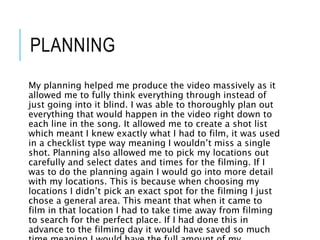 PLANNING
My planning helped me produce the video massively as it
allowed me to fully think everything through instead of
just going into it blind. I was able to thoroughly plan out
everything that would happen in the video right down to
each line in the song. It allowed me to create a shot list
which meant I knew exactly what I had to film, it was used
in a checklist type way meaning I wouldn’t miss a single
shot. Planning also allowed me to pick my locations out
carefully and select dates and times for the filming. If I
was to do the planning again I would go into more detail
with my locations. This is because when choosing my
locations I didn’t pick an exact spot for the filming I just
chose a general area. This meant that when it came to
film in that location I had to take time away from filming
to search for the perfect place. If I had done this in
advance to the filming day it would have saved so much
 