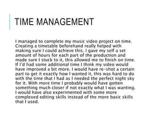 TIME MANAGEMENT
I managed to complete my music video project on time.
Creating a timetable beforehand really helped with
making sure I could achieve this. I gave my self a set
amount of hours for each part of the production and
made sure I stuck to it, this allowed me to finish on time.
If I’d had some additional time I think my video would
have improved a bit more. I would have re-shot a certain
part to get it exactly how I wanted it, this was hard to do
with the time that I had as I needed the perfect night sky
for it. With more time I probably would have gotten
something much closer if not exactly what I was wanting.
I would have also experimented with some more
complexed editing skills instead of the more basic skills
that I used.
 
