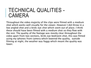 TECHNICAL QUALITIES -
CAMERA
Throughout the video majority of the clips were filmed with a medium
shot which works well visually for the viewer. However I did throw in a
low angled shot and a birds eye shot which seem out of place. I think
these should have been filmed with a medium shot so they flow with
the rest. The quality of the footage was mostly clear throughout the
video apart from two sections, birds eye bedroom shot, this was filmed
using my iphones front camera which lowered the quality, outside
filming at night, the weather was foggy which meant the quality was
lower.
 