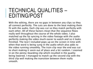 TECHNICAL QUALITIES –
EDITING/POST
With the editing, there are no gaps in between any clips so they
all connect perfectly. The cuts are done to the beat making them
fit with the audio. Each clip was cut so they match perfectly with
each other. All of these factors mean that the sequence flows
really well throughout the course of the whole video. I also
matched up the lip syncing in the video footage with the audio
perfectly making the video much easier to watch and so it looks
finished. The text I included pops up on the screen in time with
when that word is being sung in the audio which also adds to
the video running smoothly. The train clip near the end was cut
to short making it seem out of place and a bit random. I zoomed
in on the penny-boarding clip which resulted in the quality
being lowered. I managed to match up the second clip with the
third clip well making the transition between them really
smooth.
 