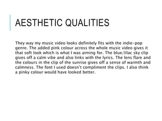 AESTHETIC QUALITIES
They way my music video looks definitely fits with the indie-pop
genre. The added pink colour across the whole music video gives it
that soft look which is what I was aiming for. The blue/lilac sky clip
gives off a calm vibe and also links with the lyrics. The lens flare and
the colours in the clip of the sunrise gives off a sense of warmth and
calmness. The font I used doesn’t compliment the clips. I also think
a pinky colour would have looked better.
 