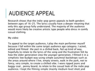 AUDIENCE APPEAL
Research shows that the indie-pop genre appeals to both genders
between ages of 16-25. The lyrics usually have a deeper meaning that
only this age group fully understand. The majority of the audience
would more likely be creative artistic type people who dress in comfy
casual clothing.
My video
To appeal to the target audience, I play the main performer myself
because I fall within the same target audience age category. I acted,
edited and filmed the part in a chilled back, fed up kind of way,
hopefully to relate to the lyrics of the song and the frustration felt by
how the older generation view the younger generation. I filmed it in a
simplistic low budget way using simple autumnal backdrops such as
the areas around where I live, empty streets, walk in the park, not to
fancy, very simple, to create a chilled vibe. I wore ripped jeans and
baggy coat , penny board, to relate to the casual look of the indie pop
audience. I kept the filming simple (mainly medium level shot) and
 