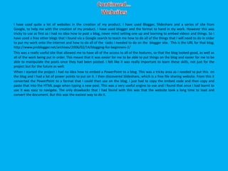 I have used quite a lot of websites in the creation of my product. I have used Blogger, Slideshare and a series of site from
Google, to help me with the creation of my product. I have used blogger and the format to hand in my work. However this was
tricky to use as first as I had no idea how to post a blog, never mind setting one up and learning to embed videos and things. So I
have used a free other blogs that I found via a Google search to teach me how to do all of the things that I will need to do in order
to put my work onto the internet and how to do all of the tasks I needed to do on the blogger site. This is the URL for that blog.
http://www.problogger.net/archives/2006/02/14/blogging-for-beginners-2/
This was a really useful site that allowed me to have all of the access to all of the features, so that the blog looked good, as well as
all of the work being put in order. This meant that it was easier for me to be able to put things on the blog and easier for me to be
able to manipulate the posts once they had been posted. I felt like it was really important to learn these skills, not just for the
project but for the future as well.
When I started the project I had no idea how to embed a PowerPoint to a blog. This was a tricky area as I needed to put this on
the blog and I had a lot of power points to put on it. I then discovered Slideshare, which is a free file sharing website. From this it
converted the PowerPoint to a format that I could then use on the blog. I just had to copy the embed code and then copy and
paste that into the HTML page when typing a new post. This was a very useful engine to use and I found that once I had learnt to
use it was easy to navigate. The only drawbacks that I had found with this was that the website took a long time to load and
convert the document. But this was the easiest way to do it.
 