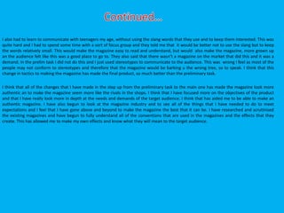 I also had to learn to communicate with teenagers my age, without using the slang words that they use and to keep them interested. This was
quite hard and I had to spend some time with a sort of focus group and they told me that it would be better not to use the slang but to keep
the words relatively small. This would make the magazine easy to read and understand, but would also make the magazine, more grown up
an the audience felt like this was a good place to go to. They also said that there wasn’t a magazine on the market that did this and it was a
demand. In the prelim task I did not do this and I just used stereotypes to communicate to the audience. This was wrong I feel as most of the
people may not conform to stereotypes and therefore that the magazine would be barking u the wrong tree, so to speak. I think that this
change in tactics to making the magazine has made the final product, so much better than the preliminary task.
I think that all of the changes that I have made in the step up from the preliminary task to the main one has made the magazine look more
authentic an to make the magazine seem more like the rivals in the shops. I think that I have focused more on the objectives of the product
and that I have really look more in depth at the needs and demands of the target audience. I think that has aided me to be able to make an
authentic magazine. I have also begun to look at the magazine industry and to see all of the things that I have needed to do to meet
expectations and I feel that I have gone above and beyond to make the magazine the best that it can be. I have researched and scrutinised
the existing magazines and have begun to fully understand all of the conventions that are used in the magazines and the effects that they
create. This has allowed me to make my own effects and know what they will mean to the target audience.
 