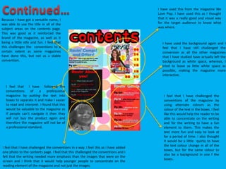 I have used this from the magazine We
Love Pop. I have used this as I thought
that it was a really good and visual way
for the target audience to know what
was where.
I have used the background again and I
feel that I have still challenged the
conversion as all the other magazines
that I have studied have actually left the
background as white space, whereas, I
tried to leave as little white space as
possible, making the magazine more
interactive.
Because I have got a versatile name, I
was able to use the title in all of the
subject areas on the contents page.
This was good as it reinforced the
brand of the magazine, as well as it
being a little silly and fun. I feel that
this challenges the conventions to a
certain extent as some magazines
have done this, but not as a stable
convention.
I feel that I have challenged the conventions in a way. I feel this as I have added
one photo to the contents page. I feel that this challenged the conventions and I
felt that the writing needed more emphasis than the images that were on the
screen and I think that it would help younger people to concentrate on the
reading element of the magazine and not just the images.
I feel that I have challenged the
conventions of the magazine by
using alternate colours as the
colour of the text in the boxes. I feel
like this would help the reader to be
able to concentrate on the writing
and for the writing to have a fun
element to them. This makes the
text more fun and easy to look at
for a period of time. I also thought
it would be a little quirky to have
the text colour change in all of the
boxes, but for the same colour to
also be a background in one f the
boxes.
I feel that I have followed the
conventions of a professional
magazine by putting the text into
boxes to separate it and make I easier
to read and interpret. I found that this
would be valuable to the magazine as
if people can’t navigate it then they
will not buy the product again and
therefore the magazine will not be of
a professional standard.
 