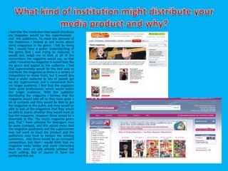 I feel that the institution that would distribute
my magazine would be the supermarkets ,
and the publishers. To meet the demand of
the institution I looked at and wrote about
some magazines in my genre. I felt by doing
this I would have a grater understanding of
the genre that I was trying to replicate. It
would also help0 me to look at all of the
conventions the magazine would use, so that
when I created my magazine it would look like
my genre and appeal to the audience. I feel
that supermarkets would be the best way to
distribute the magazine as there is a variety of
competitors to chose from, but it would also
have a wider audience as lots of people got
tot the supermarkets and is convenient form
my target audience. I feel that the magazine
looks quite professional, which would entice
the target audience. With the publisher
distributing the magazine I believe that the
magazine would take off as they have quite a
lot of contacts and they would be able to put
the magazine to the public and they would be
able to look at the magazines that they would
be able to assess whether they would want to
buy the magazine. However there would be a
downside to this. The music magazine genre
pop, that I have selected for teenagers may
be quite cramped, and this would mean that
the magazine publishers and the supermarket
may not want to stock the product and the
publishers may have to honour the existing
customers. Also there would be an increased
competition, but then I would think that my
magazine looks better and more interesting
than the ones on sale already without too
much editing. But of course i9 have not
perfected this yet.
 