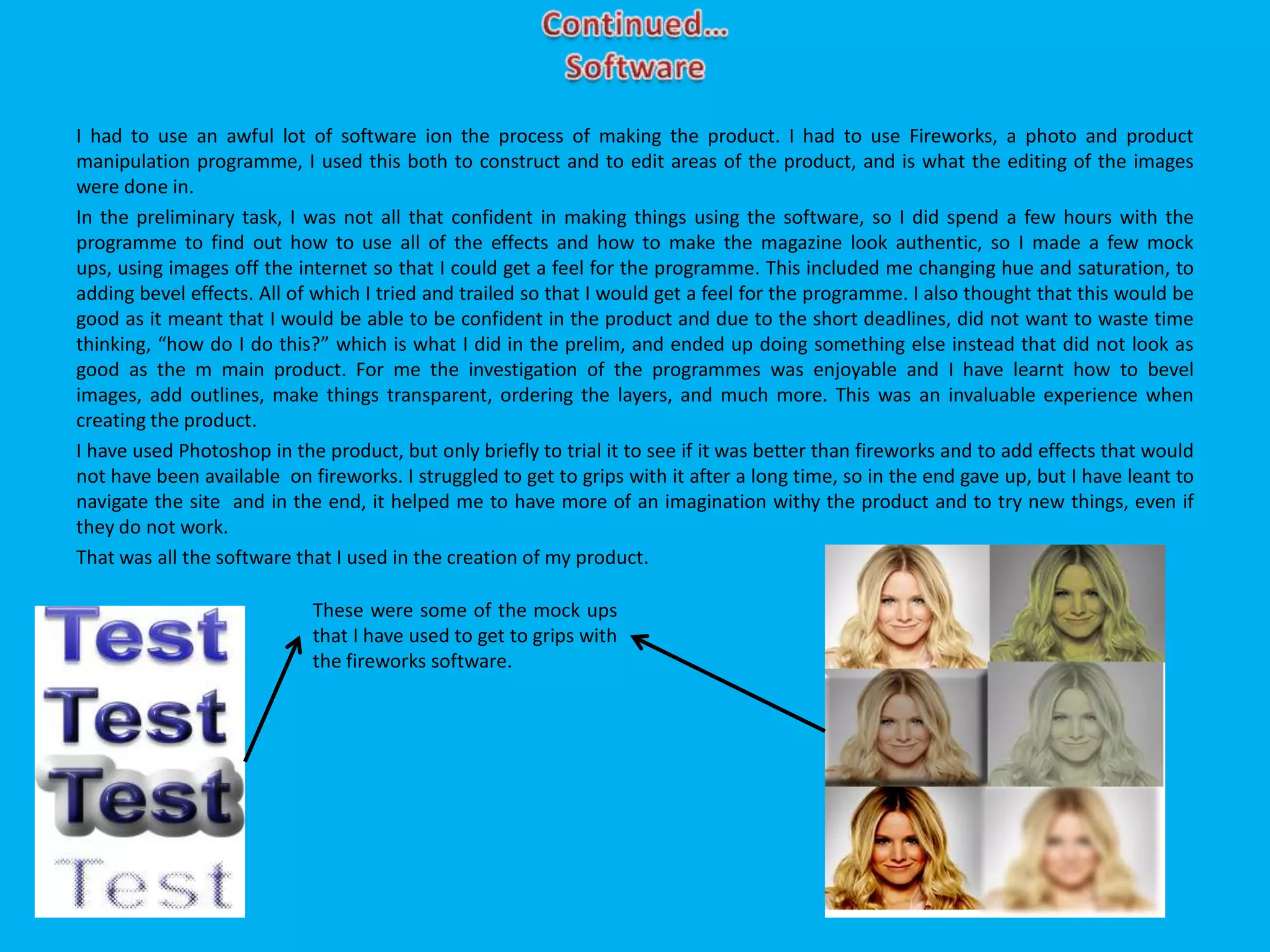 I had to use an awful lot of software ion the process of making the product. I had to use Fireworks, a photo and product
manipulation programme, I used this both to construct and to edit areas of the product, and is what the editing of the images
were done in.
In the preliminary task, I was not all that confident in making things using the software, so I did spend a few hours with the
programme to find out how to use all of the effects and how to make the magazine look authentic, so I made a few mock
ups, using images off the internet so that I could get a feel for the programme. This included me changing hue and saturation, to
adding bevel effects. All of which I tried and trailed so that I would get a feel for the programme. I also thought that this would be
good as it meant that I would be able to be confident in the product and due to the short deadlines, did not want to waste time
thinking, “how do I do this?” which is what I did in the prelim, and ended up doing something else instead that did not look as
good as the m main product. For me the investigation of the programmes was enjoyable and I have learnt how to bevel
images, add outlines, make things transparent, ordering the layers, and much more. This was an invaluable experience when
creating the product.
I have used Photoshop in the product, but only briefly to trial it to see if it was better than fireworks and to add effects that would
not have been available on fireworks. I struggled to get to grips with it after a long time, so in the end gave up, but I have leant to
navigate the site and in the end, it helped me to have more of an imagination withy the product and to try new things, even if
they do not work.
That was all the software that I used in the creation of my product.
These were some of the mock ups
that I have used to get to grips with
the fireworks software.
 