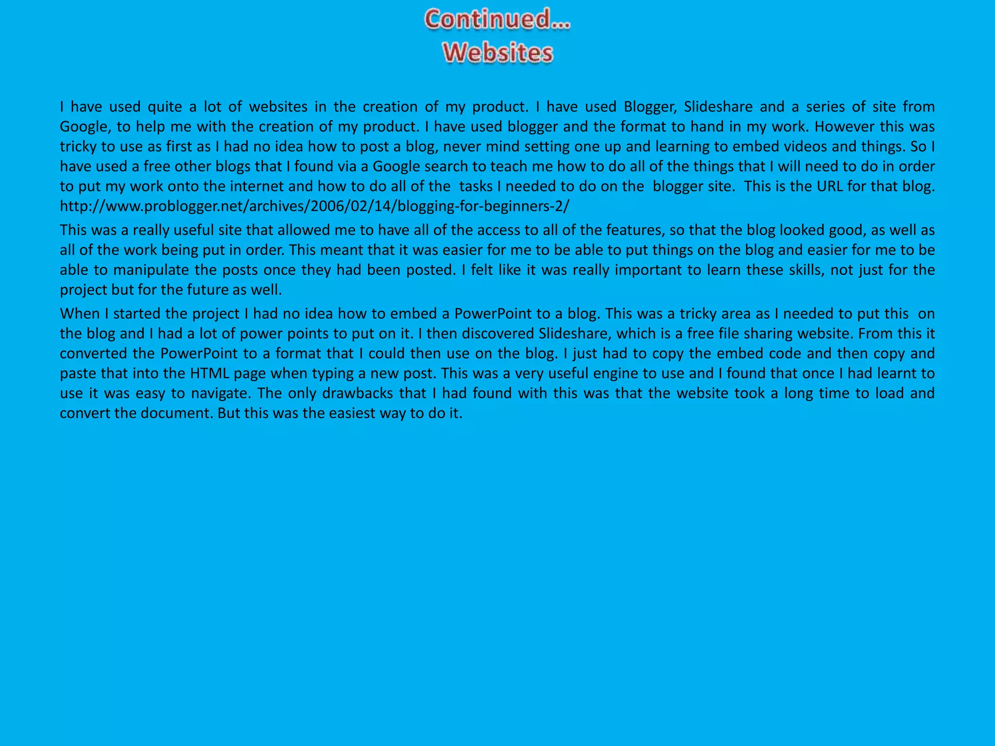 I have used quite a lot of websites in the creation of my product. I have used Blogger, Slideshare and a series of site from
Google, to help me with the creation of my product. I have used blogger and the format to hand in my work. However this was
tricky to use as first as I had no idea how to post a blog, never mind setting one up and learning to embed videos and things. So I
have used a free other blogs that I found via a Google search to teach me how to do all of the things that I will need to do in order
to put my work onto the internet and how to do all of the tasks I needed to do on the blogger site. This is the URL for that blog.
http://www.problogger.net/archives/2006/02/14/blogging-for-beginners-2/
This was a really useful site that allowed me to have all of the access to all of the features, so that the blog looked good, as well as
all of the work being put in order. This meant that it was easier for me to be able to put things on the blog and easier for me to be
able to manipulate the posts once they had been posted. I felt like it was really important to learn these skills, not just for the
project but for the future as well.
When I started the project I had no idea how to embed a PowerPoint to a blog. This was a tricky area as I needed to put this on
the blog and I had a lot of power points to put on it. I then discovered Slideshare, which is a free file sharing website. From this it
converted the PowerPoint to a format that I could then use on the blog. I just had to copy the embed code and then copy and
paste that into the HTML page when typing a new post. This was a very useful engine to use and I found that once I had learnt to
use it was easy to navigate. The only drawbacks that I had found with this was that the website took a long time to load and
convert the document. But this was the easiest way to do it.
 