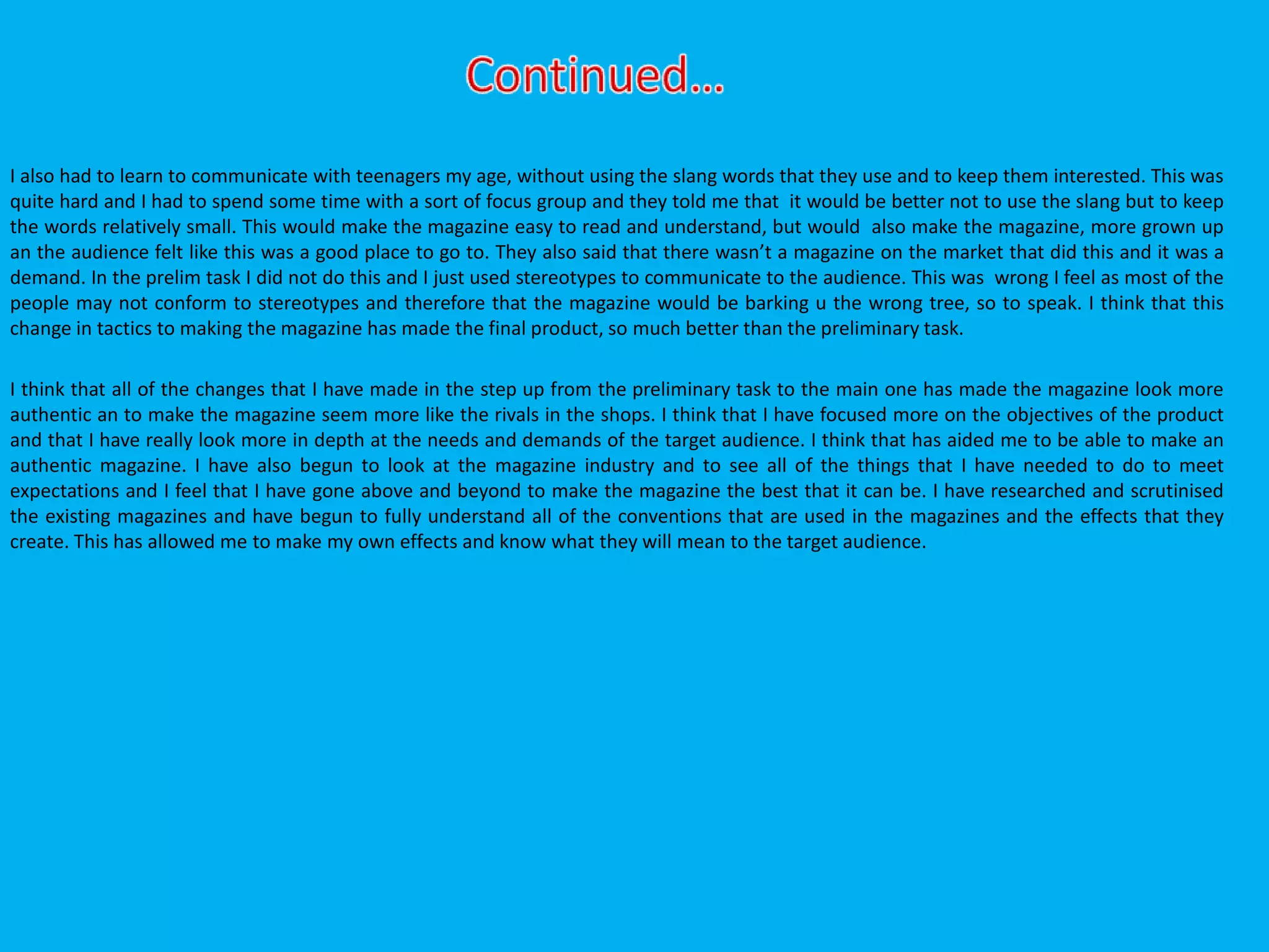 I also had to learn to communicate with teenagers my age, without using the slang words that they use and to keep them interested. This was
quite hard and I had to spend some time with a sort of focus group and they told me that it would be better not to use the slang but to keep
the words relatively small. This would make the magazine easy to read and understand, but would also make the magazine, more grown up
an the audience felt like this was a good place to go to. They also said that there wasn’t a magazine on the market that did this and it was a
demand. In the prelim task I did not do this and I just used stereotypes to communicate to the audience. This was wrong I feel as most of the
people may not conform to stereotypes and therefore that the magazine would be barking u the wrong tree, so to speak. I think that this
change in tactics to making the magazine has made the final product, so much better than the preliminary task.
I think that all of the changes that I have made in the step up from the preliminary task to the main one has made the magazine look more
authentic an to make the magazine seem more like the rivals in the shops. I think that I have focused more on the objectives of the product
and that I have really look more in depth at the needs and demands of the target audience. I think that has aided me to be able to make an
authentic magazine. I have also begun to look at the magazine industry and to see all of the things that I have needed to do to meet
expectations and I feel that I have gone above and beyond to make the magazine the best that it can be. I have researched and scrutinised
the existing magazines and have begun to fully understand all of the conventions that are used in the magazines and the effects that they
create. This has allowed me to make my own effects and know what they will mean to the target audience.
 