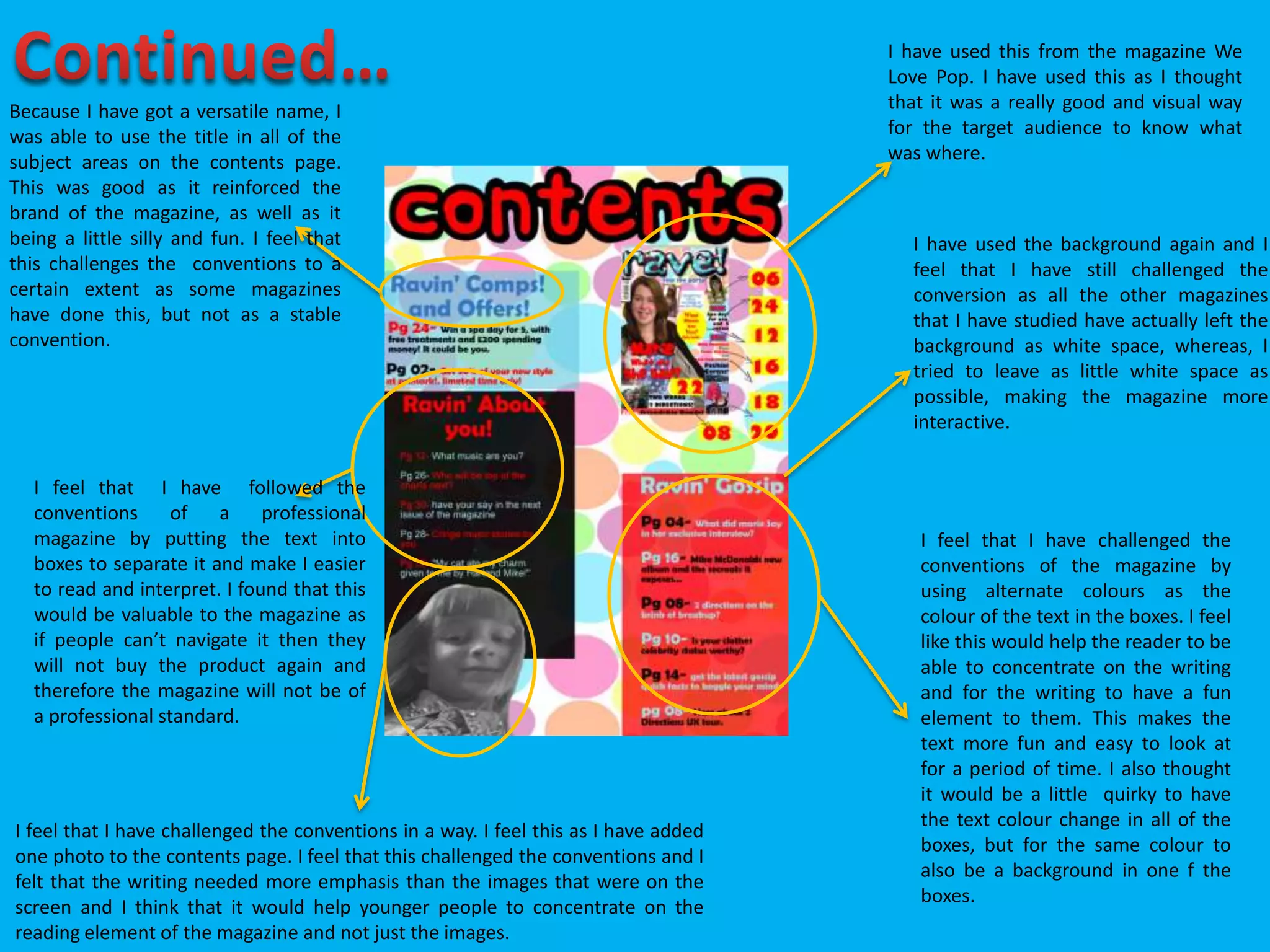 I have used this from the magazine We
Love Pop. I have used this as I thought
that it was a really good and visual way
for the target audience to know what
was where.
I have used the background again and I
feel that I have still challenged the
conversion as all the other magazines
that I have studied have actually left the
background as white space, whereas, I
tried to leave as little white space as
possible, making the magazine more
interactive.
Because I have got a versatile name, I
was able to use the title in all of the
subject areas on the contents page.
This was good as it reinforced the
brand of the magazine, as well as it
being a little silly and fun. I feel that
this challenges the conventions to a
certain extent as some magazines
have done this, but not as a stable
convention.
I feel that I have challenged the conventions in a way. I feel this as I have added
one photo to the contents page. I feel that this challenged the conventions and I
felt that the writing needed more emphasis than the images that were on the
screen and I think that it would help younger people to concentrate on the
reading element of the magazine and not just the images.
I feel that I have challenged the
conventions of the magazine by
using alternate colours as the
colour of the text in the boxes. I feel
like this would help the reader to be
able to concentrate on the writing
and for the writing to have a fun
element to them. This makes the
text more fun and easy to look at
for a period of time. I also thought
it would be a little quirky to have
the text colour change in all of the
boxes, but for the same colour to
also be a background in one f the
boxes.
I feel that I have followed the
conventions of a professional
magazine by putting the text into
boxes to separate it and make I easier
to read and interpret. I found that this
would be valuable to the magazine as
if people can’t navigate it then they
will not buy the product again and
therefore the magazine will not be of
a professional standard.
 