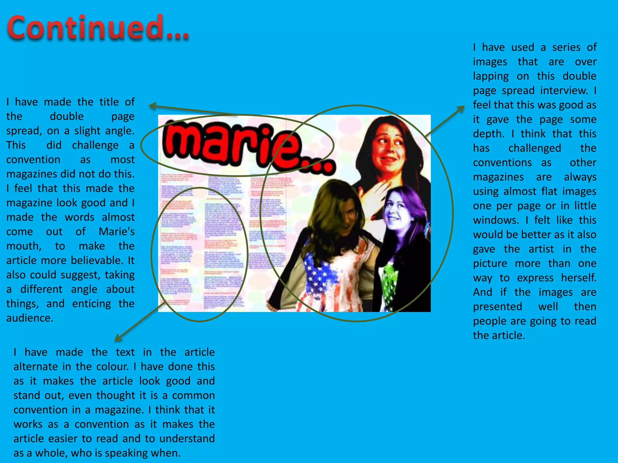 I have made the title of
the double page
spread, on a slight angle.
This did challenge a
convention as most
magazines did not do this.
I feel that this made the
magazine look good and I
made the words almost
come out of Marie's
mouth, to make the
article more believable. It
also could suggest, taking
a different angle about
things, and enticing the
audience.
I have used a series of
images that are over
lapping on this double
page spread interview. I
feel that this was good as
it gave the page some
depth. I think that this
has challenged the
conventions as other
magazines are always
using almost flat images
one per page or in little
windows. I felt like this
would be better as it also
gave the artist in the
picture more than one
way to express herself.
And if the images are
presented well then
people are going to read
the article.
I have made the text in the article
alternate in the colour. I have done this
as it makes the article look good and
stand out, even thought it is a common
convention in a magazine. I think that it
works as a convention as it makes the
article easier to read and to understand
as a whole, who is speaking when.
 