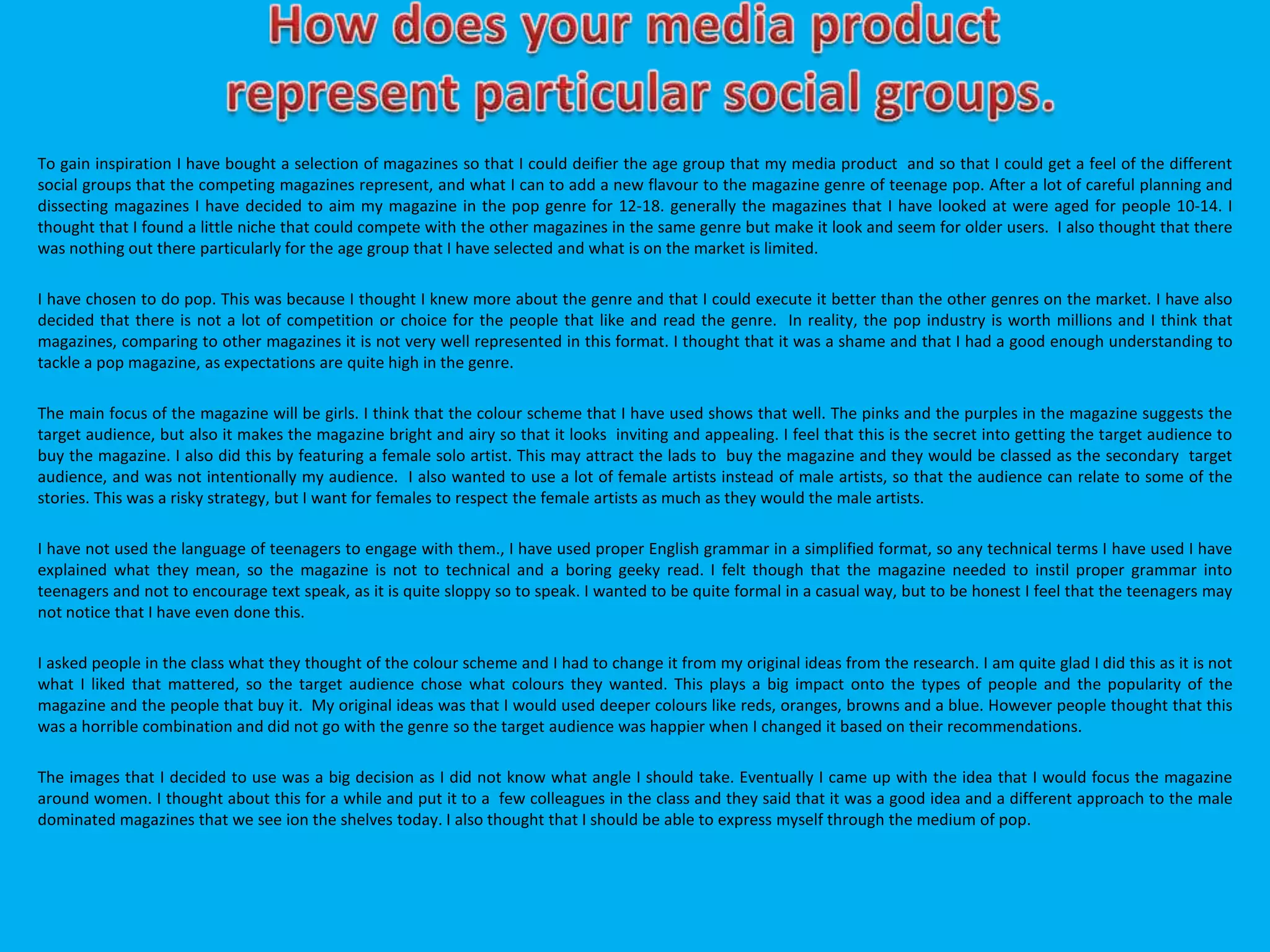 To gain inspiration I have bought a selection of magazines so that I could deifier the age group that my media product and so that I could get a feel of the different
social groups that the competing magazines represent, and what I can to add a new flavour to the magazine genre of teenage pop. After a lot of careful planning and
dissecting magazines I have decided to aim my magazine in the pop genre for 12-18. generally the magazines that I have looked at were aged for people 10-14. I
thought that I found a little niche that could compete with the other magazines in the same genre but make it look and seem for older users. I also thought that there
was nothing out there particularly for the age group that I have selected and what is on the market is limited.
I have chosen to do pop. This was because I thought I knew more about the genre and that I could execute it better than the other genres on the market. I have also
decided that there is not a lot of competition or choice for the people that like and read the genre. In reality, the pop industry is worth millions and I think that
magazines, comparing to other magazines it is not very well represented in this format. I thought that it was a shame and that I had a good enough understanding to
tackle a pop magazine, as expectations are quite high in the genre.
The main focus of the magazine will be girls. I think that the colour scheme that I have used shows that well. The pinks and the purples in the magazine suggests the
target audience, but also it makes the magazine bright and airy so that it looks inviting and appealing. I feel that this is the secret into getting the target audience to
buy the magazine. I also did this by featuring a female solo artist. This may attract the lads to buy the magazine and they would be classed as the secondary target
audience, and was not intentionally my audience. I also wanted to use a lot of female artists instead of male artists, so that the audience can relate to some of the
stories. This was a risky strategy, but I want for females to respect the female artists as much as they would the male artists.
I have not used the language of teenagers to engage with them., I have used proper English grammar in a simplified format, so any technical terms I have used I have
explained what they mean, so the magazine is not to technical and a boring geeky read. I felt though that the magazine needed to instil proper grammar into
teenagers and not to encourage text speak, as it is quite sloppy so to speak. I wanted to be quite formal in a casual way, but to be honest I feel that the teenagers may
not notice that I have even done this.
I asked people in the class what they thought of the colour scheme and I had to change it from my original ideas from the research. I am quite glad I did this as it is not
what I liked that mattered, so the target audience chose what colours they wanted. This plays a big impact onto the types of people and the popularity of the
magazine and the people that buy it. My original ideas was that I would used deeper colours like reds, oranges, browns and a blue. However people thought that this
was a horrible combination and did not go with the genre so the target audience was happier when I changed it based on their recommendations.
The images that I decided to use was a big decision as I did not know what angle I should take. Eventually I came up with the idea that I would focus the magazine
around women. I thought about this for a while and put it to a few colleagues in the class and they said that it was a good idea and a different approach to the male
dominated magazines that we see ion the shelves today. I also thought that I should be able to express myself through the medium of pop.
 