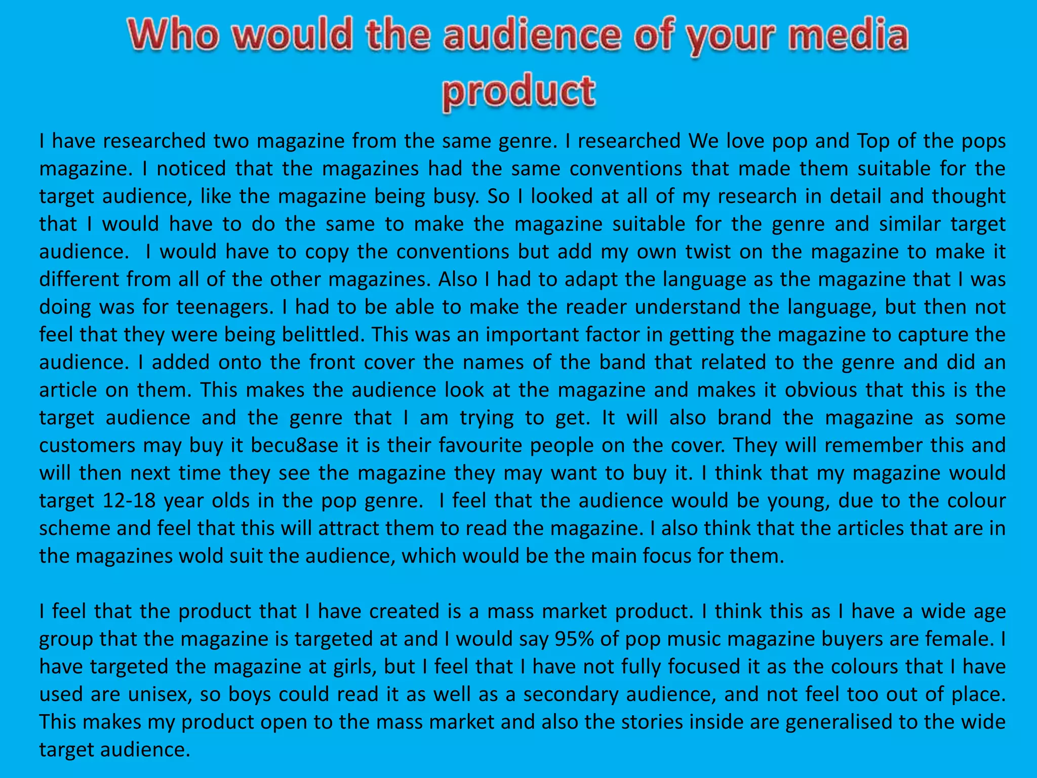 I have researched two magazine from the same genre. I researched We love pop and Top of the pops
magazine. I noticed that the magazines had the same conventions that made them suitable for the
target audience, like the magazine being busy. So I looked at all of my research in detail and thought
that I would have to do the same to make the magazine suitable for the genre and similar target
audience. I would have to copy the conventions but add my own twist on the magazine to make it
different from all of the other magazines. Also I had to adapt the language as the magazine that I was
doing was for teenagers. I had to be able to make the reader understand the language, but then not
feel that they were being belittled. This was an important factor in getting the magazine to capture the
audience. I added onto the front cover the names of the band that related to the genre and did an
article on them. This makes the audience look at the magazine and makes it obvious that this is the
target audience and the genre that I am trying to get. It will also brand the magazine as some
customers may buy it becu8ase it is their favourite people on the cover. They will remember this and
will then next time they see the magazine they may want to buy it. I think that my magazine would
target 12-18 year olds in the pop genre. I feel that the audience would be young, due to the colour
scheme and feel that this will attract them to read the magazine. I also think that the articles that are in
the magazines wold suit the audience, which would be the main focus for them.
I feel that the product that I have created is a mass market product. I think this as I have a wide age
group that the magazine is targeted at and I would say 95% of pop music magazine buyers are female. I
have targeted the magazine at girls, but I feel that I have not fully focused it as the colours that I have
used are unisex, so boys could read it as well as a secondary audience, and not feel too out of place.
This makes my product open to the mass market and also the stories inside are generalised to the wide
target audience.
 