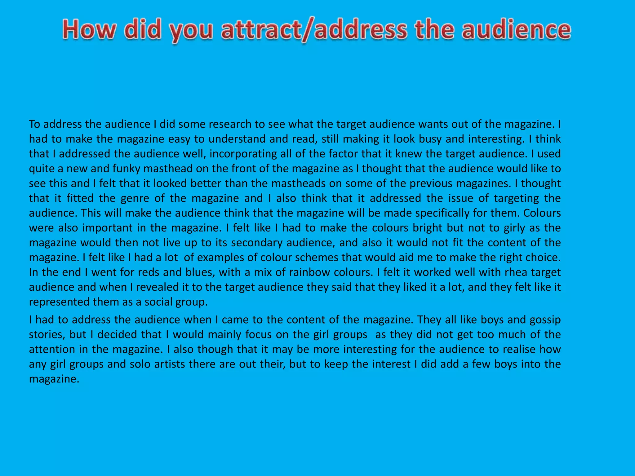 To address the audience I did some research to see what the target audience wants out of the magazine. I
had to make the magazine easy to understand and read, still making it look busy and interesting. I think
that I addressed the audience well, incorporating all of the factor that it knew the target audience. I used
quite a new and funky masthead on the front of the magazine as I thought that the audience would like to
see this and I felt that it looked better than the mastheads on some of the previous magazines. I thought
that it fitted the genre of the magazine and I also think that it addressed the issue of targeting the
audience. This will make the audience think that the magazine will be made specifically for them. Colours
were also important in the magazine. I felt like I had to make the colours bright but not to girly as the
magazine would then not live up to its secondary audience, and also it would not fit the content of the
magazine. I felt like I had a lot of examples of colour schemes that would aid me to make the right choice.
In the end I went for reds and blues, with a mix of rainbow colours. I felt it worked well with rhea target
audience and when I revealed it to the target audience they said that they liked it a lot, and they felt like it
represented them as a social group.
I had to address the audience when I came to the content of the magazine. They all like boys and gossip
stories, but I decided that I would mainly focus on the girl groups as they did not get too much of the
attention in the magazine. I also though that it may be more interesting for the audience to realise how
any girl groups and solo artists there are out their, but to keep the interest I did add a few boys into the
magazine.
 